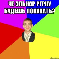 че эльнар ргрку будешь покупать? 