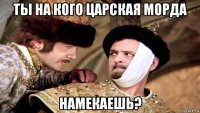 ты на кого царская морда намекаешь?