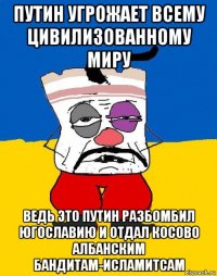 путин угрожает всему цивилизованному миру ведь это путин разбомбил югославию и отдал косово албанским бандитам-исламитсам