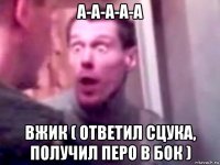 а-а-а-а-а вжик ( ответил сцука, получил перо в бок )