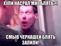 хули насрал мне блять?! смыв черкашей блять запили!