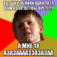 вы школьники)школота вам не 18 лет вы врете!!1 а мне 18 азазааааззазазаа