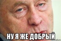  ну я же добрый