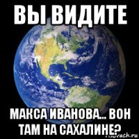 вы видите макса иванова... вон там на сахалине?