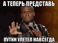 а теперь представь путин улетел навсегда