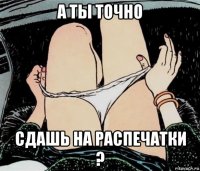 а ты точно сдашь на распечатки ?