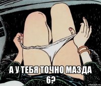  а у тебя точно мазда 6?