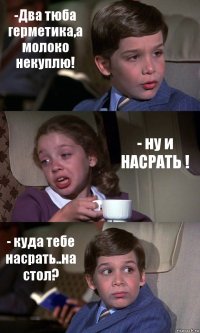 -Два тюба герметика,а молоко некуплю! - ну и НАСРАТЬ ! - куда тебе насрать..на стол?