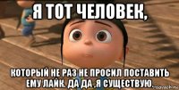 я тот человек, который не раз не просил поставить ему лайк. да да ,я существую.