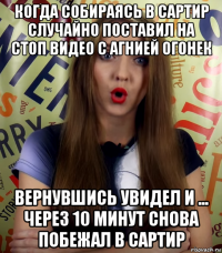 когда собираясь в сартир случайно поставил на стоп видео с агнией огонек вернувшись увидел и ... через 10 минут снова побежал в сартир