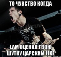 то чувство когда lam оценил твою шутку царским like