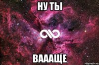 ну ты ваааще