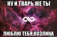 ну и тварь же ты люблю тебя,козлина