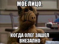 мое лицо, когда олег зашел внезапно