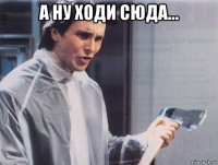 а ну ходи сюда... 