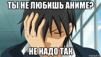 ты не любишь аниме? не надо так