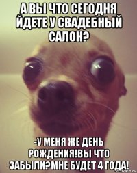 а вы что сегодня йдете у свадебный салон? -у меня же день рождения!вы что забыли?мне будет 4 года!