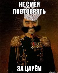 не смей повтоврять за царём