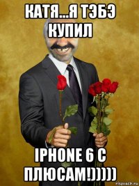катя...я тэбэ купил iphone 6 с плюсам!)))))