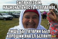зиля кызым, национальность не главное лишь бы татарин был хороший,яна ел белян!!!