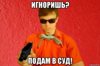 игноришь? подам в суд!