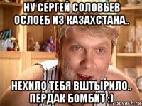 ну сергей соловьев ослоеб из казахстана.. нехило тебя вштырило.. пердак бомбит :)