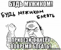 будь мужиком! привези фанеру вовремя блеать!