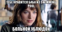 тебе нравится баба из swimming pool больной ублюдок