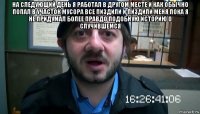 на следующий день я работал в другом месте и как обычно попал в участок мусора все пиздили и пиздили меня пока я не придумал более правдо подобную историю о случившемся 