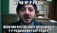 ну чо ур-р-роды меня как всегда завут александр-р р-р-родионович бор-родач.