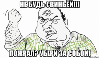 не будь свиньёй!!! пожрал? убери за собой!