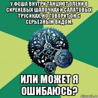 у феша внутри танцуют олени в сиреневых шапочках и салатовых трусиках, но говорит он с серьезным видом. или может я ошибаюсь?