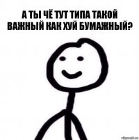 а ты чё тут типа такой важный как хуй бумажный?