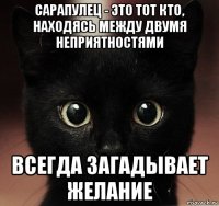 сарапулец - это тот кто, находясь между двумя неприятностями всегда загадывает желание