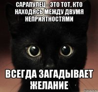 сарапулец - это тот, кто находясь между двумя неприятностями всегда загадывает желание