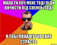 мала ти хоч мене тоді піди вичисти від свеней ітоді я тобі покажу шо таке страсть