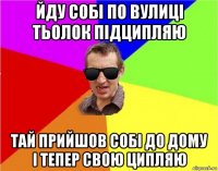 йду собі по вулиці тьолок підципляю тай прийшов собі до дому і тепер свою ципляю