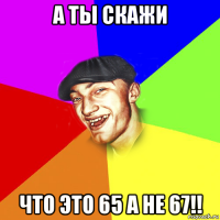 а ты скажи что это 65 а не 67!!