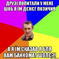 друзі попитали у мене шоб я їм дєнєг позичив а я їм сказав я бля вам банкомат шолє?!