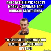 пиво актівізірує роботу мозку. напримєр, еслі випьєш багато пива то начінаеш понімати шо земля действітельно крутиця