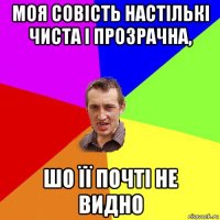 моя совість настількі чиста і прозрачна, шо її почті не видно