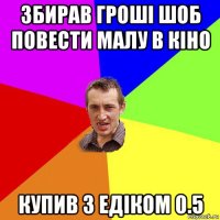 збирав гроші шоб повести малу в кіно купив з едіком 0.5