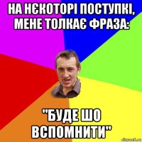 на нєкоторі поступкі, мене толкає фраза: "буде шо вспомнити"