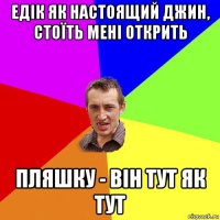 едік як настоящий джин, стоїть мені открить пляшку - він тут як тут