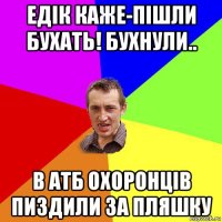 едік каже-пішли бухать! бухнули.. в атб охоронців пиздили за пляшку