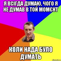 я всігда думаю, чого я не думав в той момєнт коли нада було думать