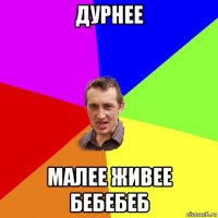 дурнее малее живее бебебеб