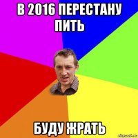 в 2016 перестану пить буду жрать