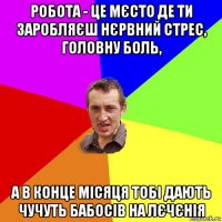 робота - це мєсто де ти заробляєш нєрвний стрес, головну боль, а в конце місяця тобі дають чучуть бабосів на лєчєнія