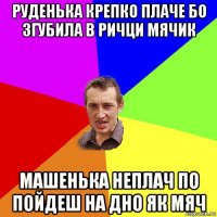 руденька крепко плаче бо згубила в ричци мячик машенька неплач по пойдеш на дно як мяч